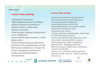 Vuonna	
 2011-­‐	
 
                                                                suomen	
 	
 kielen	
 opettaja	
 
    Suomen	
 kielen	
 opiskelija	
 
                                                                • Läpäissyt	
 menetelmien	
 kirjoa	
 ja	
 poiminut	
 
    • Työssäkäyvä	
 Suomessa	
                                toimivia	
 oppimisen	
 tehostamisen	
 tapoja,	
 
    • Ulkomaalaistaustainen	
 työnhakija	
 /	
               draamaa,	
 yhteistoiminnallisuutta,	
 
    työhön	
 Suomeen	
 kouluttautuva	
 	
                   prosessityöskentelyä,	
 portfolioita,	
 
    • Hektinen	
 elämä,	
 vähän	
 aikaa	
                   ongelmalähtöisyyttä,	
 aina	
 kuitenkin	
 palaten	
 
                                                                autenttisten	
 tilanteiden	
 ja	
 aidon	
 
    • Korkea	
 motivaatio	
 
                                                                vuorovaikutuksen	
 ääreen	
 
    • Yleensä	
 paljon	
 matkoja,	
 läsnäopiskelu	
         • 	
 Siirtynyt	
 palvelujen	
 kehittämiseen,	
 opetuksesta	
 
    usein	
 mahdotonta	
                                      on	
 tullut	
 tukemista	
 ja	
 ohjausta	
 
    • Lähes	
 kaikilla	
 nopea	
 tietokone,	
 useilla	
    • Vuonna	
 2000	
 Multimediaprojekti	
 (kuva,	
 ääni,	
 
    älykännykkä	
                                              video,	
 teksti,	
 videoneuvottelu,	
 orastavat	
 	
 
    • Tietyt	
 kanavat	
 tuttuja	
 ja	
 aktiivisessa	
     oppimisalustat	
 mm.	
 WebCT,	
 digitaalinen	
 
    käytössä,	
 koska	
 yhteydenpito	
 entiseen	
           oppimisstudio…Pedagogiset	
 opinnot	
 /	
 
                                                                Maahanmuuttajien	
 etäopetuksen	
 lähtökohtia,	
 
    kotimaahan	
 edullista	
 esim.	
 Skypen	
 tai	
 
                                                                myöhemmin	
 Moodle)	
 
    Fringin	
 välityksellä,	
 osaamista	
 on	
              • Vuonna	
 2010	
 	
 sosiaalinen	
 media	
 oppimisen	
 
    • Haluaa	
 henkilökohtaistettua	
                         välineeksi:	
 blogit,	
 wikit,	
 AC,	
 	
 Twitter,	
 Facebook,	
 
    täsmäpalvelua	
                                            Yammer	
 jne.	
 	
 
 