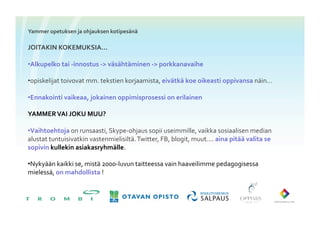 Yammer	
 opetuksen	
 ja	
 ohjauksen	
 kotipesänä	
 

JOITAKIN	
 KOKEMUKSIA…	
 

• Alkupelko	
 tai	
 -­‐innostus	
 -­‐	
 väsähtäminen	
 -­‐	
 porkkanavaihe	
 

• opiskelijat	
 toivovat	
 mm.	
 tekstien	
 korjaamista,	
 eivätkä	
 koe	
 oikeasti	
 oppivansa	
 näin…	
 

• Ennakointi	
 vaikeaa,	
 jokainen	
 oppimisprosessi	
 on	
 erilainen	
 	
 

YAMMER	
 VAI	
 JOKU	
 MUU?	
 

• Vaihtoehtoja	
 on	
 runsaasti,	
 Skype-­‐ohjaus	
 sopii	
 useimmille,	
 vaikka	
 sosiaalisen	
 median	
 
alustat	
 tuntuisivatkin	
 vastenmielisiltä.	
 Twitter,	
 FB,	
 blogit,	
 muut….	
 aina	
 pitää	
 valita	
 se	
 
sopivin	
 kullekin	
 asiakasryhmälle.	
 

• Nykyään	
 kaikki	
 se,	
 mistä	
 2000-­‐luvun	
 taitteessa	
 vain	
 haaveilimme	
 pedagogisessa	
 
mielessä,	
 on	
 mahdollista	
 !	
 
 