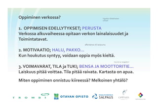 Oppiminen	
 verkossa?	
                                               Vygotskyn lähikehityksen
                                                                        vyöhyke	





1.  OPPIMISEN	
 EDELLYTYKSET;	
 PERUSTA	
 
Verkossa	
 alkuvaiheessa	
 opitaan	
 verkon	
 lainalaisuudet	
 ja	
 
Toimintatavat.	
 
                                                  affordanssi eli tarjouma	


2.	
 MOTIVAATIO;	
 HALU,	
 PAKKO…	
 
Kun	
 houkutus	
 syntyy,	
 voidaan	
 oppia	
 myös	
 kieltä.	
 
                                                                                        resurssit ja navigaattori	



3.	
 VOIMAVARAT,	
 TILA	
 ja	
 TUKI;	
 BENSA	
 JA	
 MOOTTORITIE…	
 
Laiskuus	
 pitää	
 voittaa.	
 Tila	
 pitää	
 raivata.	
 Kartasta	
 on	
 apua.	
 
Miten	
 oppiminen	
 onnistuu	
 kiireessä?	
 Melkoinen	
 yhtälö?	
 
 