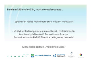 En	
 ole	
 mikään	
 visionääri,	
 mutta	
 tulevaisuudessa..	
 



       -­‐	
 oppimisen	
 käsite	
 monimuotoistuu,	
 mittarit	
 muuttuvat	
 


      -­‐ 	
 käsitykset	
 kielenoppimisesta	
 muuttuvat	
 -­‐	
 millaista	
 kieltä	
 
                   tarvitaan	
 työelämässä?	
 Ammattialakohtaista	
 
       tilannesidonnaista	
 kieltä?	
 Täsmätarpeita,	
 esim.	
 hoivakieli	
 


                  -­‐ Missä	
 kieltä	
 opitaan…mobiilisti	
 pilvissä?	
 
 