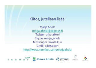 Kiitos,	
 jutellaan	
 lisää!	
 
            Marja	
 Ahola	
 
       marja.ahola@salpaus.ﬁ	
 	
 
         Twitter:	
 aikataikuri	
 
         Skype:	
 marja_ahola	
 
        Messenger:	
 aikataikuri	
 
          Gtalk:	
 aikataikuri	
 
http://www.netvibes.com/marjaahola	
 	
 
 