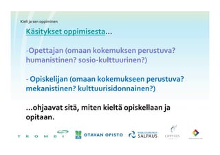 Kieli	
 ja	
 sen	
 oppiminen	
 

     Käsitykset	
 oppimisesta…	
 

     -­‐ Opettajan	
 (omaan	
 kokemuksen	
 perustuva?	
 
     humanistinen?	
 sosio-­‐kulttuurinen?)	
 

     -­‐	
 Opiskelijan	
 (omaan	
 kokemukseen	
 perustuva?	
 
     mekanistinen?	
 kulttuurisidonnainen?)	
 

     …ohjaavat	
 sitä,	
 miten	
 kieltä	
 opiskellaan	
 ja	
 
     opitaan.	
 
 