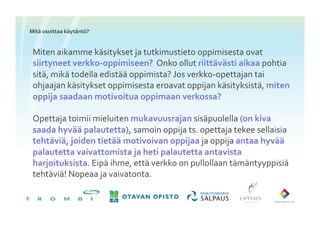 Mitä	
 osoittaa	
 käytäntö?	
 


 Miten	
 aikamme	
 käsitykset	
 ja	
 tutkimustieto	
 oppimisesta	
 ovat	
 
 siirtyneet	
 verkko-­‐oppimiseen?	
 	
 Onko	
 ollut	
 riittävästi	
 aikaa	
 pohtia	
 
 sitä,	
 mikä	
 todella	
 edistää	
 oppimista?	
 Jos	
 verkko-­‐opettajan	
 tai	
 
 ohjaajan	
 käsitykset	
 oppimisesta	
 eroavat	
 oppijan	
 käsityksistä,	
 miten	
 
 oppija	
 saadaan	
 motivoitua	
 oppimaan	
 verkossa?	
 

 Opettaja	
 toimii	
 mieluiten	
 mukavuusrajan	
 sisäpuolella	
 (on	
 kiva	
 
 saada	
 hyvää	
 palautetta),	
 samoin	
 oppija	
 ts.	
 opettaja	
 tekee	
 sellaisia	
 
 tehtäviä,	
 joiden	
 tietää	
 motivoivan	
 oppijaa	
 ja	
 oppija	
 antaa	
 hyvää	
 
 palautetta	
 vaivattomista	
 ja	
 heti	
 palautetta	
 antavista	
 
 harjoituksista.	
 Eipä	
 ihme,	
 että	
 verkko	
 on	
 pullollaan	
 tämäntyyppisiä	
 
 tehtäviä!	
 Nopeaa	
 ja	
 vaivatonta.	
 
 