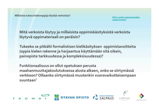 Millaista	
 tukea	
 kielenoppija	
 löytää	
 verkoista?	
 
                                                                              OPH:n	
 verkko-­‐oppimateriaalien	
 
                                                                              Laadun	
 kriteerit	
 	
 




     Mitä	
 verkoista	
 löytyy	
 ja	
 millaisista	
 oppimiskäsityksistä	
 verkoista	
 
     löytyvä	
 oppimateriaali	
 on	
 peräisin?	
 

     Tukeeko	
 se	
 pitkälti	
 formalistisen	
 kielikäsityksen	
 	
 oppimistavoitteita	
 
     (oppia	
 kielen	
 rakenne	
 ja	
 harjaantua	
 käyttämään	
 sitä	
 oikein,	
 
     painopiste	
 tarkkuudessa	
 ja	
 kompleksisuudessa)?	
 	
 

     Funktionaalisuus	
 on	
 ollut	
 opetuksen	
 perusta	
 
     maahanmuuttajakoulutuksessa	
 alusta	
 alkaen,	
 onko	
 se	
 siirtymässä	
 
     verkkoon?	
 Ollaanko	
 siirtymässä	
 muutenkin	
 vuorovaikutteisempaan	
 
     suuntaan?	
 
 