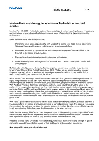 1( )
                                                                                                   4
                                                       PRESS RELEASE




Nokia outlines new strategy, introduces new leadership, operational
structure

London, Feb. 11, 2011 – Nokia today outlined its new strategic direction, including changes in leadership
and operational structure to accelerate the company’s speed of execution in a dynamic competitive
environment.

Major elements of the new strategy include:

   •   Plans for a broad strategic partnership with Microsoft to build a new global mobile ecosystem;
       Windows Phone would serve as Nokia’s primary smartphone platform.

   •   A renewed approach to capture volume and value growth to connect ”the next billion” to the
       Internet in developing growth markets

   •   Focused investments in next-generation disruptive technologies

   •   A new leadership team and organizational structure with a clear focus on speed, results and
       accountability

“Nokia is at a critical juncture, where significant change is necessary and inevitable in our journey
forward,” said Stephen Elop, Nokia President and CEO. “Today, we are accelerating that change
through a new path, aimed at regaining our smartphone leadership, reinforcing our mobile device
platform and realizing our investments in the future.”

Nokia plans to form a strategic partnership with Microsoft to build a global mobile ecosystem based on
highly complementary assets. The Nokia-Microsoft ecosystem targets to deliver differentiated and
innovative products and have unrivalled scale, product breadth, geographical reach, and brand identity.
With Windows Phone as its primary smartphone platform, Nokia would help drive the future of the
platform by leveraging its expertise on hardware optimization, software customization, language support
and scale. Nokia and Microsoft would also combine services assets to drive innovation. Nokia Maps, for
example, would be at the heart of key Microsoft assets like Bing and AdCenter, and Nokia’s application
and content store would be integrated into Microsoft Marketplace. Under the proposed partnership,
Microsoft would provide developer tools, making it easier for application developers to leverage Nokia’s
global scale.

With Nokia’s planned move to Windows Phone as its primary smartphone platform, Symbian becomes a
franchise platform, leveraging previous investments to harvest additional value. This strategy recognizes
the opportunity to retain and transition the installed base of 200 million Symbian owners. Nokia expects
to sell approximately 150 million more Symbian devices in the years to come.

Under the new strategy, MeeGo becomes an open-source, mobile operating system project. MeeGo will
place increased emphasis on longer-term market exploration of next-generation devices, platforms and
user experiences. Nokia still plans to ship a MeeGo-related product later this year.

In feature phones, Nokia unveiled a renewed strategy to leverage its innovation and strength in growth
markets to connect the next billion people to their first Internet and application experience.

New leadership team, operational structure
 