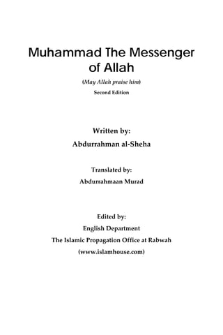  
    Muhammad The Messenger
          of Allah
                 (May Allah praise him) 
                     Second Edition    
                             
                             
                    Written by: 
             Abdurrahman al‐Sheha 
                             
                    Translated by: 
                Abdurrahmaan Murad 
                             
                             
                      Edited by:  
                 English Department  
       The Islamic Propagation Office at Rabwah 
                (www.islamhouse.com) 
                             
 
                             
 