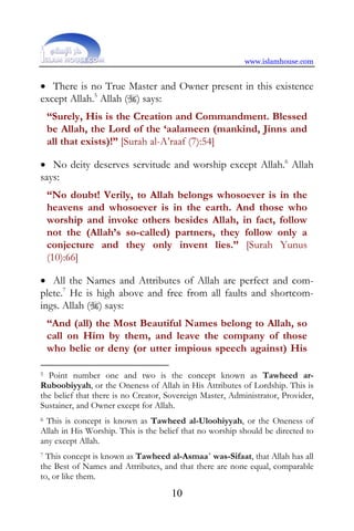 www.islamhouse.com


• There is no True Master and Owner present in this existence
except Allah.5 Allah () says:
    “Surely, His is the Creation and Commandment. Blessed
    be Allah, the Lord of the ‘aalameen (mankind, Jinns and
    all that exists)!” [Surah al-A’raaf (7):54]

• No deity deserves servitude and worship except Allah.6 Allah
says:
    “No doubt! Verily, to Allah belongs whosoever is in the
    heavens and whosoever is in the earth. And those who
    worship and invoke others besides Allah, in fact, follow
    not the (Allah’s so-called) partners, they follow only a
    conjecture and they only invent lies.” [Surah Yunus
    (10):66]

• All the Names and Attributes of Allah are perfect and com-
plete.7 He is high above and free from all faults and shortcom-
ings. Allah () says:
    “And (all) the Most Beautiful Names belong to Allah, so
    call on Him by them, and leave the company of those
    who belie or deny (or utter impious speech against) His

5 Point number one and two is the concept known as Tawheed ar-
Ruboobiyyah, or the Oneness of Allah in His Attributes of Lordship. This is
the belief that there is no Creator, Sovereign Master, Administrator, Provider,
Sustainer, and Owner except for Allah.
6 This is concept is known as Tawheed al-Uloohiyyah, or the Oneness of

Allah in His Worship. This is the belief that no worship should be directed to
any except Allah.
7 This concept is known as Tawheed al-Asmaa´ was-Sifaat, that Allah has all
the Best of Names and Attributes, and that there are none equal, comparable
to, or like them.
                                     10
 