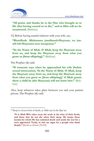 www.islamhouse.com


     “All praise and thanks be to the One who brought us to
     life after having caused us to die,65 and to Him will we be
     resurrected. (Bukhari)

12) Before having marital relations with your wife, say:
     “Bismillaah. Allahumma jannibnash-Shaytaan, wa jan-
     nib-ish-Shaytaana maa razaqtanaa.”

     “In the Name of Allah. O Allah, keep the Shaytaan away
     from us, and keep the Shaytaan away from what you
     grant us [from offspring].” (Bukhari)

The Prophet () said:
     “If someone says when he approached his wife (before
     sexual intercourse), ‘In the Name of Allah. O Allah, keep
     the Shaytaan away from us, and keep the Shaytaan away
     from what you grant us [from offspring],’ if Allah grants
     them a child he (the Shaytaan) will not harm him.” (Buk-
     hari)

Also, keep whatever takes place between you and your partner
private. The Prophet () said:




65   Sleep is a lesser form of death, as Allah says in the Qur`an:
      “It is Allah Who takes away the souls at the time of their death,
      and those that do not die when their sleep. He keeps those
      (souls) for which He has ordained death and sends the rest for a
      term appointed. Verily, in this are signs for a people who think
      deeply.” [Surah az-Zumar (39):42]

                                         103
 