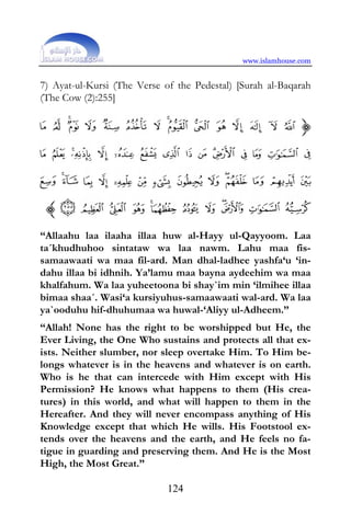 www.islamhouse.com


7) Ayat-ul-Kursi (The Verse of the Pedestal) [Surah al-Baqarah
(The Cow (2):255]




“Allaahu laa ilaaha illaa huw al-Hayy ul-Qayyoom. Laa
ta´khudhuhoo sintataw wa laa nawm. Lahu maa fis-
samaawaati wa maa fil-ard. Man dhal-ladhee yashfa‘u ‘in-
dahu illaa bi idhnih. Ya’lamu maa bayna aydeehim wa maa
khalfahum. Wa laa yuheetoona bi shay`im min ‘ilmihee illaa
bimaa shaa´. Wasi‘a kursiyuhus-samaawaati wal-ard. Wa laa
ya`ooduhu hif-dhuhumaa wa huwal-‘Aliyy ul-Adheem.”
“Allah! None has the right to be worshipped but He, the
Ever Living, the One Who sustains and protects all that ex-
ists. Neither slumber, nor sleep overtake Him. To Him be-
longs whatever is in the heavens and whatever is on earth.
Who is he that can intercede with Him except with His
Permission? He knows what happens to them (His crea-
tures) in this world, and what will happen to them in the
Hereafter. And they will never encompass anything of His
Knowledge except that which He wills. His Footstool ex-
tends over the heavens and the earth, and He feels no fa-
tigue in guarding and preserving them. And He is the Most
High, the Most Great.”

                             124
 