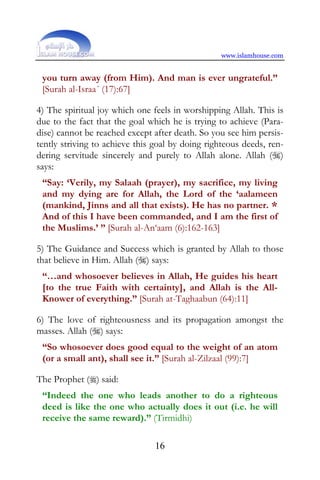 www.islamhouse.com


 you turn away (from Him). And man is ever ungrateful.”
 [Surah al-Israa´ (17):67]

4) The spiritual joy which one feels in worshipping Allah. This is
due to the fact that the goal which he is trying to achieve (Para-
dise) cannot be reached except after death. So you see him persis-
tently striving to achieve this goal by doing righteous deeds, ren-
dering servitude sincerely and purely to Allah alone. Allah ()
says:
 “Say: ‘Verily, my Salaah (prayer), my sacrifice, my living
 and my dying are for Allah, the Lord of the ‘aalameen
 (mankind, Jinns and all that exists). He has no partner. *
 And of this I have been commanded, and I am the first of
 the Muslims.’ ” [Surah al-An‘aam (6):162-163]

5) The Guidance and Success which is granted by Allah to those
that believe in Him. Allah () says:
 “…and whosoever believes in Allah, He guides his heart
 [to the true Faith with certainty], and Allah is the All-
 Knower of everything.” [Surah at-Taghaabun (64):11]

6) The love of righteousness and its propagation amongst the
masses. Allah () says:
 “So whosoever does good equal to the weight of an atom
 (or a small ant), shall see it.” [Surah al-Zilzaal (99):7]

The Prophet () said:
 “Indeed the one who leads another to do a righteous
 deed is like the one who actually does it out (i.e. he will
 receive the same reward).” (Tirmidhi)

                                16
 