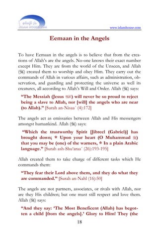 www.islamhouse.com


                 Eemaan in the Angels

To have Eemaan in the angels is to believe that from the crea-
tions of Allah’s are the angels. No-one knows their exact number
except Him. They are from the world of the Unseen, and Allah
() created them to worship and obey Him. They carry out the
commands of Allah in various affairs, such as administration, ob-
servation, and guarding and protecting the universe as well its
creatures, all according to Allah’s Will and Order. Allah () says:
 “The Messiah (Jesus ) will never be so proud to reject
 being a slave to Allah, nor [will] the angels who are near
 (to Allah).” [Surah an-Nisaa´ (4):172]

The angels act as emissaries between Allah and His messengers
amongst humankind. Allah () says:
  “Which the trustworthy Spirit [Jibreel (Gabriel)] has
 brought down; * Upon your heart (O Muhammad )
 that you may be (one) of the warners, * In a plain Arabic
 language.” [Surah ash-Shu‘araa´ (26):193-195]

Allah created them to take charge of different tasks which He
commands them:
 “They fear their Lord above them, and they do what they
 are commanded.” [Surah an-Nahl (16):50]

The angels are not partners, associates, or rivals with Allah, nor
are they His children; but one must still respect and love them.
Allah () says:
 “And they say: ‘The Most Beneficent (Allah) has begot-
 ten a child [from the angels].’ Glory to Him! They (the
                                18
 
