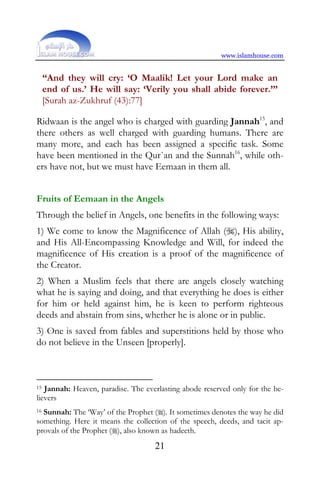 www.islamhouse.com


     “And they will cry: ‘O Maalik! Let your Lord make an
     end of us.’ He will say: ‘Verily you shall abide forever.’”
     [Surah az-Zukhruf (43):77]

Ridwaan is the angel who is charged with guarding Jannah15, and
there others as well charged with guarding humans. There are
many more, and each has been assigned a specific task. Some
have been mentioned in the Qur`an and the Sunnah16, while oth-
ers have not, but we must have Eemaan in them all.


Fruits of Eemaan in the Angels
Through the belief in Angels, one benefits in the following ways:
1) We come to know the Magnificence of Allah (), His ability,
and His All-Encompassing Knowledge and Will, for indeed the
magnificence of His creation is a proof of the magnificence of
the Creator.
2) When a Muslim feels that there are angels closely watching
what he is saying and doing, and that everything he does is either
for him or held against him, he is keen to perform righteous
deeds and abstain from sins, whether he is alone or in public.
3) One is saved from fables and superstitions held by those who
do not believe in the Unseen [properly].



15 Jannah: Heaven, paradise. The everlasting abode reserved only for the be-
lievers
16Sunnah: The ‘Way’ of the Prophet (). It sometimes denotes the way he did
something. Here it means the collection of the speech, deeds, and tacit ap-
provals of the Prophet (), also known as hadeeth.
                                    21
 