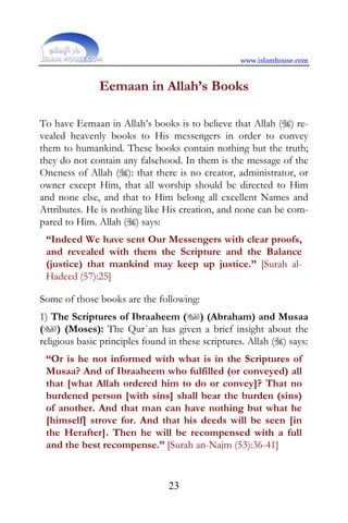 www.islamhouse.com


               Eemaan in Allah’s Books

To have Eemaan in Allah’s books is to believe that Allah () re-
vealed heavenly books to His messengers in order to convey
them to humankind. These books contain nothing but the truth;
they do not contain any falsehood. In them is the message of the
Oneness of Allah (): that there is no creator, administrator, or
owner except Him, that all worship should be directed to Him
and none else, and that to Him belong all excellent Names and
Attributes. He is nothing like His creation, and none can be com-
pared to Him. Allah () says:
 “Indeed We have sent Our Messengers with clear proofs,
 and revealed with them the Scripture and the Balance
 (justice) that mankind may keep up justice.” [Surah al-
 Hadeed (57):25]

Some of those books are the following:
1) The Scriptures of Ibraaheem () (Abraham) and Musaa
() (Moses): The Qur`an has given a brief insight about the
religious basic principles found in these scriptures. Allah () says:
 “Or is he not informed with what is in the Scriptures of
 Musaa? And of Ibraaheem who fulfilled (or conveyed) all
 that [what Allah ordered him to do or convey]? That no
 burdened person [with sins] shall bear the burden (sins)
 of another. And that man can have nothing but what he
 [himself] strove for. And that his deeds will be seen [in
 the Herafter]. Then he will be recompensed with a full
 and the best recompense.” [Surah an-Najm (53):36-41]


                                 23
 