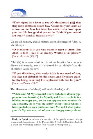 www.islamhouse.com


    “They regard as a favor to you [O Muhammad ()] that
    they have embraced Islam Say, ‘Count not your Islam as
    a favor to me. Nay but Allah has conferred a favor upon
    you that He has guided you to the Faith, if you indeed
    are true.’ ” [Surah al-Hujuraat (49):17]

We are all humans, and all humans are in dire need of Allah. Al-
lah () says:
    “O Mankind! It is you who stand in need of Allah. But
    Allah is Rich (Free of all needs), Worthy of all praise.”
    [Surah al-Faatir (35):15]

Allah () is in no need of us: He neither benefits from our obe-
dience and worship, nor is He harmed by our disbelief and dis-
obedience. Allah () says:
    “If you disbelieve, then verily Allah is not need of you,
    He likes not disbelief for His slaves. And if you are grate-
    ful [by being believers] He is pleased with that for you.”
    [Surah az-Zumar (39):7]

The Messenger of Allah () said in a Hadeeth Qudsi1,
    “Allah said: ‘O My servants! I have forbidden dhulm (op-
    pression and injustice) for Myself, and I have made it for-
    bidden amongst you, so do not oppress one another. O
    My servants, all of you are astray except those whom I
    have guided, so seek guidance from Me and I shall guide
    you. O My servants, all of you are hungry except those

1 Hadeeth Qudsi: A hadeeth is a narration of the speech, actions, tacit ap-
provals, and characteristics of the Prophet (). A Hadeeth Qudsi is a hadeeth
in which the Prophet () narrates from Allah in the first person (I).
                                     5
 