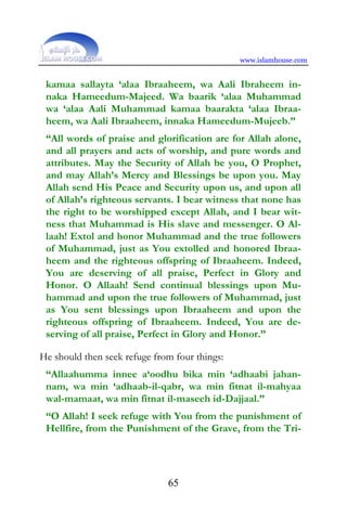 www.islamhouse.com


 kamaa sallayta ‘alaa Ibraaheem, wa Aali Ibraheem in-
 naka Hameedum-Majeed. Wa baarik ‘alaa Muhammad
 wa ‘alaa Aali Muhammad kamaa baarakta ‘alaa Ibraa-
 heem, wa Aali Ibraaheem, innaka Hameedum-Mujeeb.”
 “All words of praise and glorification are for Allah alone,
 and all prayers and acts of worship, and pure words and
 attributes. May the Security of Allah be you, O Prophet,
 and may Allah’s Mercy and Blessings be upon you. May
 Allah send His Peace and Security upon us, and upon all
 of Allah’s righteous servants. I bear witness that none has
 the right to be worshipped except Allah, and I bear wit-
 ness that Muhammad is His slave and messenger. O Al-
 laah! Extol and honor Muhammad and the true followers
 of Muhammad, just as You extolled and honored Ibraa-
 heem and the righteous offspring of Ibraaheem. Indeed,
 You are deserving of all praise, Perfect in Glory and
 Honor. O Allaah! Send continual blessings upon Mu-
 hammad and upon the true followers of Muhammad, just
 as You sent blessings upon Ibraaheem and upon the
 righteous offspring of Ibraaheem. Indeed, You are de-
 serving of all praise, Perfect in Glory and Honor.”

He should then seek refuge from four things:
 “Allaahumma innee a‘oodhu bika min ‘adhaabi jahan-
 nam, wa min ‘adhaab-il-qabr, wa min fitnat il-mahyaa
 wal-mamaat, wa min fitnat il-maseeh id-Dajjaal.”
 “O Allah! I seek refuge with You from the punishment of
 Hellfire, from the Punishment of the Grave, from the Tri-




                              65
 