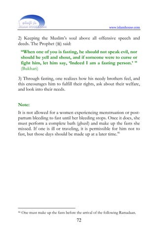 www.islamhouse.com


2) Keeping the Muslim’s soul above all offensive speech and
deeds. The Prophet () said:
     “When one of you is fasting, he should not speak evil, nor
     should he yell and shout, and if someone were to curse or
     fight him, let him say, ‘Indeed I am a fasting person.’ ”
     (Bukhari)

3) Through fasting, one realizes how his needy brothers feel, and
this encourages him to fulfill their rights, ask about their welfare,
and look into their needs.


Note:
It is not allowed for a women experiencing menstruation or post-
partum bleeding to fast until her bleeding stops. Once it does, she
must perform a complete bath (ghusl) and make up the fasts she
missed. If one is ill or traveling, it is permissible for him not to
fast, but those days should be made up at a later time.46




46   One must make up the fasts before the arrival of the following Ramadaan.
                                       72
 