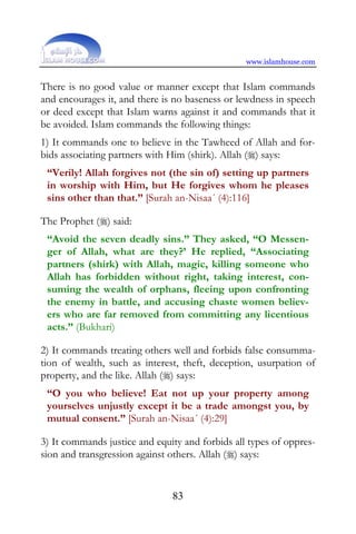 www.islamhouse.com


There is no good value or manner except that Islam commands
and encourages it, and there is no baseness or lewdness in speech
or deed except that Islam warns against it and commands that it
be avoided. Islam commands the following things:
1) It commands one to believe in the Tawheed of Allah and for-
bids associating partners with Him (shirk). Allah () says:
 “Verily! Allah forgives not (the sin of) setting up partners
 in worship with Him, but He forgives whom he pleases
 sins other than that.” [Surah an-Nisaa´ (4):116]

The Prophet () said:
 “Avoid the seven deadly sins.” They asked, “O Messen-
 ger of Allah, what are they?’ He replied, “Associating
 partners (shirk) with Allah, magic, killing someone who
 Allah has forbidden without right, taking interest, con-
 suming the wealth of orphans, fleeing upon confronting
 the enemy in battle, and accusing chaste women believ-
 ers who are far removed from committing any licentious
 acts.” (Bukhari)

2) It commands treating others well and forbids false consumma-
tion of wealth, such as interest, theft, deception, usurpation of
property, and the like. Allah () says:
 “O you who believe! Eat not up your property among
 yourselves unjustly except it be a trade amongst you, by
 mutual consent.” [Surah an-Nisaa´ (4):29]

3) It commands justice and equity and forbids all types of oppres-
sion and transgression against others. Allah () says:


                               83
 