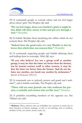 www.islamhouse.com


19) It commands people to console others and not feel happy
about others’ grief. The Prophet () said:
     “Do not feel happy about your brother’s grief, it might be
     that Allah will show mercy to him and put you through a
     trial.” (Tirmidhi)

20) It forbids Muslims from interfering into affairs which do not
concern them. The Prophet () said:
     “Indeed from the good traits of a true Muslim is that he
     leaves that which does not concern him.” (Tirmidhi)

21) It commands respecting people and forbids debasing them
and holding them in contempt. Allah () says:
     “O you who believe! Let not a group scoff at another
     group, it may be that the latter are better than the former;
     nor let (some) women scoff at other women, it may be
     that the latter are better than the former. And do not de-
     fame one another, nor insult one another by nicknames.”
     [Surah al-Hujuraat (49):11]

22) It commands one to jealously protect and guard one’s mah-
rams60, and it forbids cuckoldry. The Prophet () said:
     “Three will not enter Jannah: one who maltreats his par-
     ents, a cuckold, and women who act like men.” (Haakim)

23) It prohibits resembling members of the opposite sex. Ibn
‘Abbaas () said:

60Mahram: Those relatives who are forbidden for a person to marry due to
their closeness in blood, marriage, or due to wet-nursing, such as mothers,
mothers in law, wet-nurses, sisters, aunts, etc.
                                    90
 
