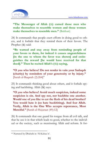 www.islamhouse.com


     “The Messenger of Allah () cursed those men who
     make themselves to resemble women and those women
     make themselves to resemble men.” (Bukhari)

24) It commands that people exert efforts in doing good to oth-
ers, and it forbids that they remind them of their favors. The
Prophet () said:
     “Be warned and stay away from reminding people of
     your favors to them, for indeed it causes ungratefulness
     [in the one to whom the favor was shown] and extin-
     guishes the reward [he would have received for that
     deed].” Then he recited Allah’s () saying,

     “O you who believe! Do not render in vain your Sadaqah
     (charity) by reminders of your generosity or by injury.”
     [Surah al-Baqarah (2):264]61

25) It commands thinking good about others, and it forbids spy-
ing and backbiting. Allah () says:
     “O you who believe! Avoid much suspicion, indeed some
     suspicion is sin. And spy not, nor backbite one another.
     Would one of you like to eat the flesh of his dead brother?
     You would hate it (so hate backbiting). And fear Allah.
     Verily, Allah is the One Who accepts repentance, Most
     Merciful.” [Surah al-Hujuraat (49):12]

26) It commands that one guard his tongue from all evil talk, and
that he use it in that which leads to good, whether to the individ-
ual or the society, such as mentioning Allah and reform. It for-


61   Narrated by Dhahabi in ‘Al-Kabaa`ir’.
                                       91
 