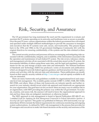 C H A P T E R
5
﻿
﻿
﻿
2
Risk, Security, and Assurance
The US government has long maintained the need and the requirement to evaluate and
ascertain the IT systems operating on its networks and backbones were as secure as possible.
Over the past 25 years, various organizations within the federal government have developed
and operated under multiple different methodologies to provide the assurance to managers
and executives that the IT systems were safe, secure, and trustworthy. This process began
back in the 1970s and 1980s in the US government Intelligence Community (IC) with the
original directives for ensuring confidentiality of the systems and the data retained in these
systems.
The current security practices and processes all focus on managing and mitigating risks as-
sociated with the confidentiality, integrity, and availability of the information associated with
the operation and maintenance of each federal IT system. The risk review, tolerance criteria,
and management activities all are associated with the actual data stored on the IT system, the
downstream liabilities of others using those same data, and the legal and regulatory require-
ments for the use and storage of those same data and information. The National Institutes
of Standards and Technology (NIST) has produced a series of documents and publications
which are designed to provide federal agencies guidance and best practices for these agency
actions and activities with the relevant data and information. These publications are mostly
found on their specific security website at http://csrc.nist.gov and are openly available to all
who are interested.
There are many frameworks and guidelines available for organizational-level and corpo-
rate-level risk management. The available guides include COBIT 5, COSO, FAIR, ISO 31000,
ISO 27000, and others. Many of these risk frameworks are industry-specific and further re-
search for your industry should reveal which risk approach and framework are appropriate
for your organization. Our goal here is to let you know there are many ways to address risk in
an organization, with NIST providing the primary way within the US government. To evalu-
ate, examine, and assess risk, the assessor will need to know the organizational approach to
risk and how these risks are mitigated, transferred, or otherwise treated.
The NIST approach to risk management is found in Special Publication (SP) 800-37, rev.
1 entitled Guide for Applying the Risk Management Framework to Federal Information Systems: A
Security Life Cycle Approach. This guide was published in February 2010 and recently was up-
dated (June 2014) to include the federal requirements for continuous monitoring and ongoing
system authorizations. As defined by NIST, risk management is the process that provides for
IT managers and executives to make risk-based decisions on the security and assurance of the
 