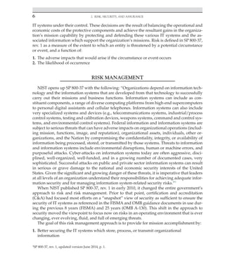 6 2. Risk, Security, and Assurance
﻿
IT systems under their control. These decisions are the result of balancing the operational and
economic costs of the protective components and achieve the resultant gains in the organiza-
tion’s mission capability by protecting and defending these various IT systems and the as-
sociated information which support the organization’s missions. Risk is defined in SP 800-37,
rev. 1 as a measure of the extent to which an entity is threatened by a potential circumstance
or event, and a function of:
1. The adverse impacts that would arise if the circumstance or event occurs
2. The likelihood of occurrence
RISK MANAGEMENT
NIST opens up SP 800-37 with the following: “Organizations depend on information tech-
nology and the information systems that are developed from that technology to successfully
carry out their missions and business functions. Information systems can include as con-
stituent components, a range of diverse computing platforms from high-end supercomputers
to personal digital assistants and cellular telephones. Information systems can also include
very specialized systems and devices (e.g., telecommunications systems, industrial/process
control systems, testing and calibration devices, weapons systems, command and control sys-
tems, and environmental control systems). Federal information and information systems are
subject to serious threats that can have adverse impacts on organizational operations (includ-
ing mission, functions, image, and reputation), organizational assets, individuals, other or-
ganizations, and the Nation by compromising the confidentiality, integrity, or availability of
information being processed, stored, or transmitted by those systems. Threats to information
and information systems include environmental disruptions, human or machine errors, and
purposeful attacks. Cyber-attacks on information systems today are often aggressive, disci-
plined, well-organized, well-funded, and in a growing number of documented cases, very
sophisticated. Successful attacks on public and private sector information systems can result
in serious or grave damage to the national and economic security interests of the United
States. Given the significant and growing danger of these threats, it is imperative that leaders
at all levels of an organization understand their responsibilities for achieving adequate infor-
mation security and for managing information system-related security risks.”1
When NIST published SP 800-37, rev. 1 in early 2010, it changed the entire government’s
approach to risk and risk management. Prior to that point, certification and accreditation
(C&A) had focused most efforts on a “snapshot” view of security as sufficient to ensure the
security of IT systems as referenced in the FISMA and OMB guidance documents in use dur-
ing the previous 8 years (FISMA) and 25 years (OMB A-130). This shift in the approach to
security moved the viewpoint to focus now on risks in an operating environment that is ever
changing, ever evolving, fluid, and full of emerging threats.
The goal of this risk management approach is to provide for mission accomplishment by:
1. Better securing the IT systems which store, process, or transmit organizational
information
1
SP 800-37, rev. 1, updated version June 2014, p. 1.
 