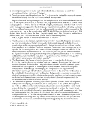 Risk management 7
﻿
2. Enabling management to make well-informed risk-based decisions to justify the
expenditures that are part of an IT budget
3. Assisting management in authorizing the IT systems on the basis of the supporting docu-
mentation resulting from the performance of risk management
As part of the risk management process, each organization is recommended to review all
risks at an organizational level, a business unit/department level, and the IT system level.
Managing these IT-related risks is a detailed, complex, multifaceted activity which requires
senior management support for the strategic and organizational goals for tolerating and treat-
ing risks, midlevel managers to plan for and conduct the projects, and then operating the
systems that are core to the organization. NIST SP 800-39 Managing Information Security Risk
defines these three levels as the Tier 1 (organizational level), Tier 2 (mission and business
process level), and Tier 3 (information system level of risk management).
SP 800-39 goes further to define these three tiers as follows:
1. “Tier 1 addresses risk from an organizational perspective by establishing and implement-
ing governance structures that are consistent with the strategic goals and objectives of
organizations and the requirements defined by federal laws, directives, policies, regula-
tions, standards, and missions/business functions. Governance structures provide over-
sight for the risk management activities conducted by organizations and include: (i) the
establishment and implementation of a risk executive (function); (ii) the establishment of
the organization’s risk management strategy including the determination of risk tolerance;
and (iii) the development and execution of organization-wide investment strategies for
information resources and information security.”2
2. “Tier 2 addresses risk from a mission/business process perspective by designing,
developing, and implementing mission/business processes that support the missions/
business functions defined at Tier 1. Organizational mission/business processes guide
and inform the development of an enterprise architecture that provides a disciplined
and structured methodology for managing the complexity of the organization’s
information technology infrastructure. A key component of the enterprise architecture is
the embedded information security architecture that provides a roadmap to ensure that
mission/business process-driven information security requirements and protection needs
are defined and allocated to appropriate organizational information systems and the
environments in which those systems operate.”3
3. “All information systems, including operational systems, systems under development,
and systems undergoing modification, are in some phase of the system development
life cycle. In addition to the risk management activities carried out at Tier 1 and Tier 2
(e.g., reflecting the organization’s risk management strategy within the enterprise ar-
chitecture and embedded information security architecture), risk management activities
are also integrated into the system development life cycle of organizational informa-
tion systems at Tier 3. The risk management activities at Tier 3 reflect the organization’s
risk management strategy and any risk related to the cost, schedule, and performance
requirements for individual information systems supporting the mission/business
2
SP 800-39, March 2011, p. 11.
3
SP 800-39, March 2011, p. 17.
 