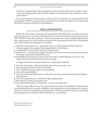 8 2. Risk, Security, and Assurance
﻿
functions of organizations. Risk management activities take place at every phase in the
system development life cycle with the outputs at each phase having an effect on subse-
quent phases.”4
So for assessing risk and the security controls used to control risk, an understanding of risk
management within the organization is paramount to provide the right kind of assessment
along with recommendations for risk mitigation.
RISK ASSESSMENTS
Within the risk construct that has been produced by the NIST, there are major criteria for
risk assessments at every point within the life cycle of the information system under review.
NIST SP 800-39 states this as follows: “The second component of risk management addresses
how organizations assess risk within the context of the organizational risk frame. The purpose
of the risk assessment component is to identify:
1. threats to organizations (i.e., operations, assets, or individuals) or threats directed
through organizations against other organizations or the Nation;
2. vulnerabilities internal and external to organizations;
3. the harm (i.e., consequences/impact) to organizations that may occur given the potential
for threats exploiting vulnerabilities; and
4. the likelihood that harm will occur. The end result is a determination of risk (i.e., the
degree of harm and likelihood of harm occurring).
To support the risk assessment component, organizations identify:
1. the tools, techniques, and methodologies that are used to assess risk;
2. the assumptions related to risk assessments;
3. the constraints that may affect risk assessments;
4. roles and responsibilities;
5. how risk assessment information is collected, processed, and communicated throughout
organizations;
6. how risk assessments are conducted within organizations;
7. the frequency of risk assessments; and
8. how threat information is obtained (i.e., sources and methods).”5
There are many different ways to conduct risk assessments. The publisher of this book has
several different books currently available on risk assessments and the methods for conduct-
ing them, so I will not attempt to add to those data. NIST has produced a guide to conducting
risk assessments too under the NIST SP 800-30, rev. 1 publication.
5
SP 800-39, March 2011, p. 7.
4
SP 800-39, March 2011, p. 21.
 