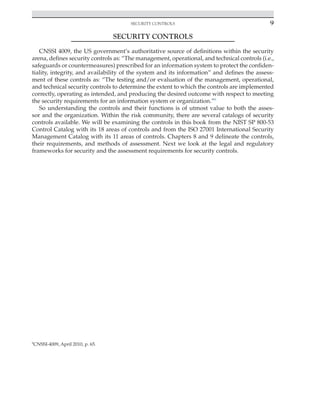 Security controls 9
﻿
SECURITY CONTROLS
CNSSI 4009, the US government’s authoritative source of definitions within the security
arena, defines security controls as: “The management, operational, and technical controls (i.e.,
safeguards or countermeasures) prescribed for an information system to protect the confiden-
tiality, integrity, and availability of the system and its information” and defines the assess-
ment of these controls as: “The testing and/or evaluation of the management, operational,
and technical security controls to determine the extent to which the controls are implemented
correctly, operating as intended, and producing the desired outcome with respect to meeting
the security requirements for an information system or organization.”6
So understanding the controls and their functions is of utmost value to both the asses-
sor and the organization. Within the risk community, there are several catalogs of security
controls available. We will be examining the controls in this book from the NIST SP 800-53
Control Catalog with its 18 areas of controls and from the ISO 27001 International Security
Management Catalog with its 11 areas of controls. Chapters 8 and 9 delineate the controls,
their requirements, and methods of assessment. Next we look at the legal and regulatory
frameworks for security and the assessment requirements for security controls.
6
CNSSI-4009, April 2010, p. 65.
 