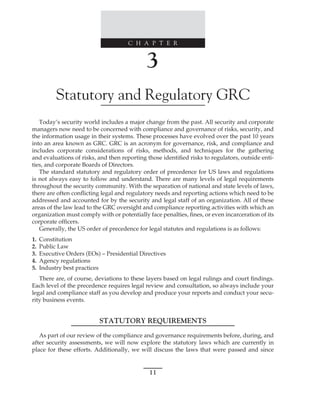 C H A P T E R
11
﻿
﻿
﻿
3
Statutory and Regulatory GRC
Today’s security world includes a major change from the past. All security and corporate
managers now need to be concerned with compliance and governance of risks, security, and
the information usage in their systems. These processes have evolved over the past 10 years
into an area known as GRC. GRC is an acronym for governance, risk, and compliance and
includes corporate considerations of risks, methods, and techniques for the gathering
and evaluations of risks, and then reporting those identified risks to regulators, outside enti-
ties, and corporate Boards of Directors.
The standard statutory and regulatory order of precedence for US laws and regulations
is not always easy to follow and understand. There are many levels of legal requirements
throughout the security community. With the separation of national and state levels of laws,
there are often conflicting legal and regulatory needs and reporting actions which need to be
addressed and accounted for by the security and legal staff of an organization. All of these
areas of the law lead to the GRC oversight and compliance reporting activities with which an
organization must comply with or potentially face penalties, fines, or even incarceration of its
corporate officers.
Generally, the US order of precedence for legal statutes and regulations is as follows:
1. Constitution
2. Public Law
3. Executive Orders (EOs) – Presidential Directives
4. Agency regulations
5. Industry best practices
There are, of course, deviations to these layers based on legal rulings and court findings.
Each level of the precedence requires legal review and consultation, so always include your
legal and compliance staff as you develop and produce your reports and conduct your secu-
rity business events.
STATUTORY REQUIREMENTS
As part of our review of the compliance and governance requirements before, during, and
after security assessments, we will now explore the statutory laws which are currently in
place for these efforts. Additionally, we will discuss the laws that were passed and since
 