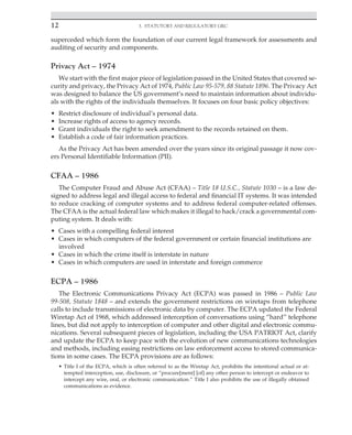 12 3. Statutory and Regulatory GRC
﻿
superceded which form the foundation of our current legal framework for assessments and
auditing of security and components.
Privacy Act – 1974
We start with the first major piece of legislation passed in the United States that covered se-
curity and privacy, the Privacy Act of 1974, Public Law 95-579, 88 Statute 1896. The Privacy Act
was designed to balance the US government’s need to maintain information about individu-
als with the rights of the individuals themselves. It focuses on four basic policy objectives:
• Restrict disclosure of individual’s personal data.
• Increase rights of access to agency records.
• Grant individuals the right to seek amendment to the records retained on them.
• Establish a code of fair information practices.
As the Privacy Act has been amended over the years since its original passage it now cov-
ers Personal Identifiable Information (PII).
CFAA – 1986
The Computer Fraud and Abuse Act (CFAA) – Title 18 U.S.C., Statute 1030 – is a law de-
signed to address legal and illegal access to federal and financial IT systems. It was intended
to reduce cracking of computer systems and to address federal computer-related offenses.
The CFAA is the actual federal law which makes it illegal to hack/crack a governmental com-
puting system. It deals with:
• Cases with a compelling federal interest
• Cases in which computers of the federal government or certain financial institutions are
involved
• Cases in which the crime itself is interstate in nature
• Cases in which computers are used in interstate and foreign commerce
ECPA – 1986
The Electronic Communications Privacy Act (ECPA) was passed in 1986 – Public Law
99-508, Statute 1848 – and extends the government restrictions on wiretaps from telephone
calls to include transmissions of electronic data by computer. The ECPA updated the Federal
Wiretap Act of 1968, which addressed interception of conversations using “hard” telephone
lines, but did not apply to interception of computer and other digital and electronic commu-
nications. Several subsequent pieces of legislation, including the USA PATRIOT Act, clarify
and update the ECPA to keep pace with the evolution of new communications technologies
and methods, including easing restrictions on law enforcement access to stored communica-
tions in some cases. The ECPA provisions are as follows:
• Title I of the ECPA, which is often referred to as the Wiretap Act, prohibits the intentional actual or at-
tempted interception, use, disclosure, or “procure[ment] [of] any other person to intercept or endeavor to
intercept any wire, oral, or electronic communication.” Title I also prohibits the use of illegally obtained
communications as evidence.
 