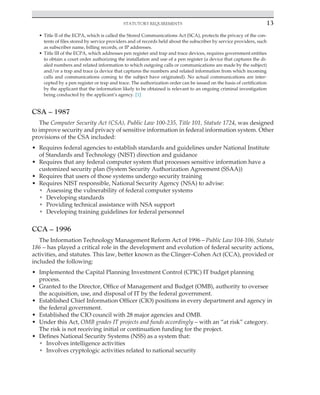 Statutory requirements 13
﻿
• Title II of the ECPA, which is called the Stored Communications Act (SCA), protects the privacy of the con-
tents of files stored by service providers and of records held about the subscriber by service providers, such
as subscriber name, billing records, or IP addresses.
• Title III of the ECPA, which addresses pen register and trap and trace devices, requires government entities
to obtain a court order authorizing the installation and use of a pen register (a device that captures the di-
aled numbers and related information to which outgoing calls or communications are made by the subject)
and/or a trap and trace (a device that captures the numbers and related information from which incoming
calls and communications coming to the subject have originated). No actual communications are inter-
cepted by a pen register or trap and trace. The authorization order can be issued on the basis of certification
by the applicant that the information likely to be obtained is relevant to an ongoing criminal investigation
being conducted by the applicant’s agency. [1]
CSA – 1987
The Computer Security Act (CSA), Public Law 100-235, Title 101, Statute 1724, was designed
to improve security and privacy of sensitive information in federal information system. Other
provisions of the CSA included:
• Requires federal agencies to establish standards and guidelines under National Institute
of Standards and Technology (NIST) direction and guidance
• Requires that any federal computer system that processes sensitive information have a
customized security plan (System Security Authorization Agreement (SSAA))
• Requires that users of those systems undergo security training
• Requires NIST responsible, National Security Agency (NSA) to advise:
• Assessing the vulnerability of federal computer systems
• Developing standards
• Providing technical assistance with NSA support
• Developing training guidelines for federal personnel
CCA – 1996
The Information Technology Management Reform Act of 1996 – Public Law 104-106, Statute
186 – has played a critical role in the development and evolution of federal security actions,
activities, and statutes. This law, better known as the Clinger–Cohen Act (CCA), provided or
included the following:
• Implemented the Capital Planning Investment Control (CPIC) IT budget planning
process.
• Granted to the Director, Office of Management and Budget (OMB), authority to oversee
the acquisition, use, and disposal of IT by the federal government.
• Established Chief Information Officer (CIO) positions in every department and agency in
the federal government.
• Established the CIO council with 28 major agencies and OMB.
• Under this Act, OMB grades IT projects and funds accordingly – with an “at risk” category.
The risk is not receiving initial or continuation funding for the project.
• Defines National Security Systems (NSS) as a system that:
• Involves intelligence activities
• Involves cryptologic activities related to national security
 