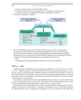 14 3. Statutory and Regulatory GRC
﻿
• Involves command and control of military forces
• Involves equipment that is an integral part of a weapon or weapon system
• Is critical to the direct fulfillment of military or intelligence missions
• Annual IT reporting to Congress.
• The CCA established the process within the federal government of creation and
development of the standards and architectural requirements for security through
the use of Federal Enterprise Architecture (FEA) Reference Models and the attendant
Information Types as currently found in SP 800-60. Defined an IT architecture (ITA) for
evolving and acquiring IT through the use of Enterprise Architecture:
• FEA
• US Department of Defense (DOD) Architecture Framework (DODAF)
HIPAA – 1996
Health Insurance Portability and Accountability Act (HIPAA) – Public Law 104-191, 10 Stat-
ute 1936 – enacted August 21, 1996, originally had Title I protecting health insurance cover-
age for workers and their families when they change or lose their jobs and Title II, known as
the Administrative Simplification (AS) provisions, requiring the establishment of national
standards for electronic health care transactions and national identifiers for providers, health
insurance plans, and employers.
The effective compliance date of the updated HIPAA Privacy Rule was April 14, 2003, with
a 1-year extension for certain “small plans.” The HIPAA Privacy Rule regulates the use and
disclosure of protected health information (PHI) held by “covered entities.”
The regulatory part of the HIPAA Privacy Rule is explained later in this chapter; however,
suffice to say that the Department of Health and Human Services (HHS) has extended
the HIPAA Privacy Rule to independent contractors of covered entities who fit within the
 
