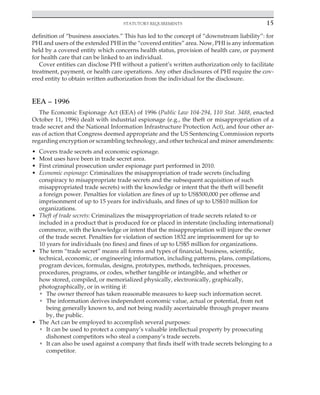 Statutory requirements 15
﻿
definition of “business associates.” This has led to the concept of “downstream liability”: for
PHI and users of the extended PHI in the “covered entities” area. Now, PHI is any information
held by a covered entity which concerns health status, provision of health care, or payment
for health care that can be linked to an individual.
Cover entities can disclose PHI without a patient’s written authorization only to facilitate
treatment, payment, or health care operations. Any other disclosures of PHI require the cov-
ered entity to obtain written authorization from the individual for the disclosure.
EEA – 1996
The Economic Espionage Act (EEA) of 1996 (Public Law 104-294, 110 Stat. 3488, enacted
October 11, 1996) dealt with industrial espionage (e.g., the theft or misappropriation of a
trade secret and the National Information Infrastructure Protection Act), and four other ar-
eas of action that Congress deemed appropriate and the US Sentencing Commission reports
regarding encryption or scrambling technology, and other technical and minor amendments:
• Covers trade secrets and economic espionage.
• Most uses have been in trade secret area.
• First criminal prosecution under espionage part performed in 2010.
• Economic espionage: Criminalizes the misappropriation of trade secrets (including
conspiracy to misappropriate trade secrets and the subsequent acquisition of such
misappropriated trade secrets) with the knowledge or intent that the theft will benefit
a foreign power. Penalties for violation are fines of up to US$500,000 per offense and
imprisonment of up to 15 years for individuals, and fines of up to US$10 million for
organizations.
• Theft of trade secrets: Criminalizes the misappropriation of trade secrets related to or
included in a product that is produced for or placed in interstate (including international)
commerce, with the knowledge or intent that the misappropriation will injure the owner
of the trade secret. Penalties for violation of section 1832 are imprisonment for up to
10 years for individuals (no fines) and fines of up to US$5 million for organizations.
• The term “trade secret” means all forms and types of financial, business, scientific,
technical, economic, or engineering information, including patterns, plans, compilations,
program devices, formulas, designs, prototypes, methods, techniques, processes,
procedures, programs, or codes, whether tangible or intangible, and whether or
how stored, compiled, or memorialized physically, electronically, graphically,
photographically, or in writing if:
• The owner thereof has taken reasonable measures to keep such information secret.
• The information derives independent economic value, actual or potential, from not
being generally known to, and not being readily ascertainable through proper means
by, the public.
• The Act can be employed to accomplish several purposes:
• It can be used to protect a company’s valuable intellectual property by prosecuting
dishonest competitors who steal a company’s trade secrets.
• It can also be used against a company that finds itself with trade secrets belonging to a
competitor.
 