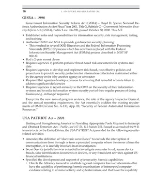 16 3. Statutory and Regulatory GRC
﻿
GISRA – 1998
Government Information Security Reform Act (GISRA) – Floyd D. Spence National De-
fense Authorization Act for Fiscal Year 2001. Title X, Subtitle G – Government Information Secu-
rity Reform Act (GISRA), Public Law 106-398, passed October 30, 2000. This Act:
• Established roles and responsibilities for information security, risk management, testing,
and training
• Authorized NIST and NSA to provide guidance for security planning:
• This resulted in several DOD Directives and the Federal Information Processing
Standards (FIPS) 102 process which has now been replaced with the Federal
Information Security Management Act (FISMA) process described in NIST SP
800-37.
• Had a 2-year sunset clause
• Required agencies to perform periodic threat-based risk assessments for systems and
data
• Required agencies to develop and implement risk-based, cost-effective policies and
procedures to provide security protection for information collected or maintained either
by the agency or for it by another agency or contractor
• Required that agencies develop a process for ensuring that remedial action is taken to
address significant deficiencies
• Required agencies to report annually to the OMB on the security of their information
systems and to make information system security part of their regular process of doing
business (e.g., in budget requests)
Except for the new annual program reviews, the role of the agency Inspector General,
and the annual reporting requirement, the Act essentially codifies the existing require-
ments of OMB Circular No. A-130, App. III, “Security of Federal Automated Information
Resources.”
USA PATRIOT Act – 2001
Uniting and Strengthening America by Providing Appropriate Tools Required to Intercept
and Obstruct Terrorism Act – Public Law 107-56, 115 Statute 252. Passed as a result of the 9-11
terrorist acts on the United States, the USA PATROIT Act provided for the following security-
related activities:
• Amended the definition of “electronic surveillance” to exclude the interception of
communications done through or from a protected computer where the owner allows the
interception, or is lawfully involved in an investigation.
• Secret Service jurisdiction was extended to investigate computer fraud, access device
frauds, false identification documents or devices, or any fraudulent activities against US
financial institutions.
• Specified the development and support of cybersecurity forensic capabilities:
• Directs the Attorney General to establish regional computer forensic laboratories that
have the capability of performing forensic examinations of intercepted computer
evidence relating to criminal activity and cyberterrorism, and that have the capability
 