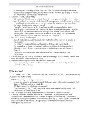 Statutory requirements 17
﻿
of training and educating federal, state, and local law enforcement personnel and
prosecutors in computer crime, and to “facilitate and promote the sharing of Federal
law enforcement expertise and information”
• National Security Letter (NSL):
• It is a demand letter issued to a particular entity or organization to turn over various
records and data pertaining to individuals. They require no probable cause or judicial
oversight and also contain a gag order, preventing the recipient of the letter from
disclosing that the letter was ever issued.
• Can order “requiring the production of any tangible things (including books,
records, papers, documents, and other items) for an investigation to protect against
international terrorism or clandestine intelligence activities, provided that such
investigation of a United States person is not conducted solely upon the basis of
activities protected by the first amendment to the Constitution”
• Redefined money laundering to:
• Include making a financial transaction in the United States in order to commit a
violent crime
• The bribery of public officials and fraudulent dealing with public funds
• The smuggling or illegal export of controlled munition and the importation or
bringing in of any firearm or ammunition not authorized by the US Attorney
General
• The smuggling of any item controlled under the Export Administration
Regulations
• Roving wiretaps are wiretap orders that do not need to specify all common carriers and
third parties in a surveillance court order.
• Information sharing for critical infrastructure protection:
• Increase the ability of US law enforcement to counter terrorist activity that crosses
jurisdictional boundaries
FISMA – 2002
The FISMA – Title III of E-Government Act of 2002 (Public Law 107-347) – passed in February
2002 provides the following:
• OMB has oversight over E-government:
• Federal government (organizations and IGs) must report Information Assurance (IA)
status to OMB annually and quarterly.
• OMB provides reports to Congress annually.
• Congressional Security Grade (originally known as the FISMA score, this is now
known as the Cybersecurity Grade).
• NIST publishes standards and guidelines; NSA serves as Technical Advisor.
• Requires all federal agencies, besides DOD and the IC, to conduct reviews and
accreditations for their information systems on a periodic basis (every 3 years) and a
select subset of security controls to be reviewed annually. All of the federal government
must follow the NIST-defined C&A processes, with the exception of defense and
intelligence organizations.
 