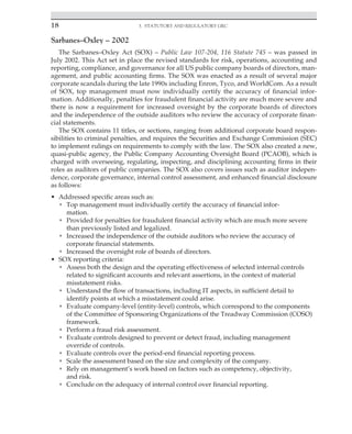 18 3. Statutory and Regulatory GRC
﻿
Sarbanes–Oxley – 2002
The Sarbanes–Oxley Act (SOX) – Public Law 107-204, 116 Statute 745 – was passed in
July 2002. This Act set in place the revised standards for risk, operations, accounting and
reporting, compliance, and governance for all US public company boards of directors, man-
agement, and public accounting firms. The SOX was enacted as a result of several major
corporate scandals during the late 1990s including Enron, Tyco, and WorldCom. As a result
of SOX, top management must now individually certify the accuracy of financial infor-
mation. Additionally, penalties for fraudulent financial activity are much more severe and
there is now a requirement for increased oversight by the corporate boards of directors
and the independence of the outside auditors who review the accuracy of corporate finan-
cial statements.
The SOX contains 11 titles, or sections, ranging from additional corporate board respon-
sibilities to criminal penalties, and requires the Securities and Exchange Commission (SEC)
to implement rulings on requirements to comply with the law. The SOX also created a new,
quasi-public agency, the Public Company Accounting Oversight Board (PCAOB), which is
charged with overseeing, regulating, inspecting, and disciplining accounting firms in their
roles as auditors of public companies. The SOX also covers issues such as auditor indepen-
dence, corporate governance, internal control assessment, and enhanced financial disclosure
as follows:
• Addressed specific areas such as:
• Top management must individually certify the accuracy of financial in­
for­
mation.
• Provided for penalties for fraudulent financial activity which are much more severe
than previously listed and legalized.
• Increased the independence of the outside auditors who review the accuracy of
corporate financial statements.
• Increased the oversight role of boards of directors.
• SOX reporting criteria:
• Assess both the design and the operating effectiveness of selected internal controls
related to significant accounts and relevant assertions, in the context of material
misstatement risks.
• Understand the flow of transactions, including IT aspects, in sufficient detail to
identify points at which a misstatement could arise.
• Evaluate company-level (entity-level) controls, which correspond to the components
of the Committee of Sponsoring Organizations of the Treadway Commission (COSO)
framework.
• Perform a fraud risk assessment.
• Evaluate controls designed to prevent or detect fraud, including management
override of controls.
• Evaluate controls over the period-end financial reporting process.
• Scale the assessment based on the size and complexity of the company.
• Rely on management’s work based on factors such as competency, objectivity,
and risk.
• Conclude on the adequacy of internal control over financial reporting.
 