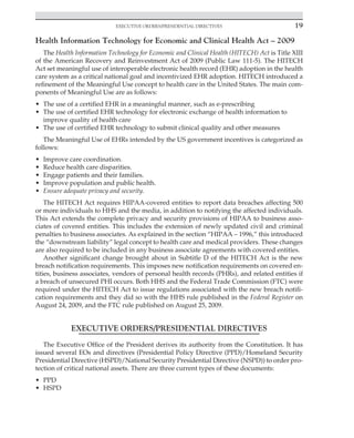 Executive Orders/Presidential Directives 19
﻿
Health Information Technology for Economic and Clinical Health Act – 2009
The Health Information Technology for Economic and Clinical Health (HITECH) Act is Title XIII
of the American Recovery and Reinvestment Act of 2009 (Public Law 111-5). The HITECH
Act set meaningful use of interoperable electronic health record (EHR) adoption in the health
care system as a critical national goal and incentivized EHR adoption. HITECH introduced a
refinement of the Meaningful Use concept to health care in the United States. The main com-
ponents of Meaningful Use are as follows:
• The use of a certified EHR in a meaningful manner, such as e-prescribing
• The use of certified EHR technology for electronic exchange of health information to
improve quality of health care
• The use of certified EHR technology to submit clinical quality and other measures
The Meaningful Use of EHRs intended by the US government incentives is categorized as
follows:
• Improve care coordination.
• Reduce health care disparities.
• Engage patients and their families.
• Improve population and public health.
• Ensure adequate privacy and security.
The HITECH Act requires HIPAA-covered entities to report data breaches affecting 500
or more individuals to HHS and the media, in addition to notifying the affected individuals.
This Act extends the complete privacy and security provisions of HIPAA to business asso-
ciates of covered entities. This includes the extension of newly updated civil and criminal
penalties to business associates. As explained in the section “HIPAA – 1996,” this introduced
the “downstream liability” legal concept to health care and medical providers. These changes
are also required to be included in any business associate agreements with covered entities.
Another significant change brought about in Subtitle D of the HITECH Act is the new
breach notification requirements. This imposes new notification requirements on covered en-
tities, business associates, vendors of personal health records (PHRs), and related entities if
a breach of unsecured PHI occurs. Both HHS and the Federal Trade Commission (FTC) were
required under the HITECH Act to issue regulations associated with the new breach notifi-
cation requirements and they did so with the HHS rule published in the Federal Register on
August 24, 2009, and the FTC rule published on August 25, 2009.
EXECUTIVE ORDERS/PRESIDENTIAL DIRECTIVES
The Executive Office of the President derives its authority from the Constitution. It has
issued several EOs and directives (Presidential Policy Directive (PPD)/Homeland Security
Presidential Directive (HSPD)/National Security Presidential Directive (NSPD)) to order pro-
tection of critical national assets. There are three current types of these documents:
• PPD
• HSPD
 