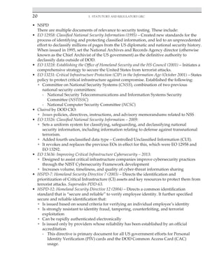 20 3. Statutory and Regulatory GRC
﻿
• NSPD
There are multiple documents of relevance to security testing. These include:
• EO 12958: Classified National Security Information (1995) – Created new standards for the
process of identifying and protecting classified information, and led to an unprecedented
effort to declassify millions of pages from the US diplomatic and national security history.
When issued in 1995, set the National Archives and Records Agency director (otherwise
known as the Chief Archivist of the US government) as the definitive authority to
declassify data outside of DOD.
• EO 13228: Establishing the Office of Homeland Security and the HS Council (2001) – Initiates a
comprehensive strategy to secure the United States from terrorist attacks.
• EO 13231: Critical Infrastructure Protection (CIP) in the Information Age (October 2001) – States
policy to protect critical infrastructure against compromise. Established the following:
• Committee on National Security Systems (CNSS), combination of two previous
national security committees:
- National Security Telecommunications and Information Systems Security
Committee (NSTISSC)
- National Computer Security Committee (NCSC)
• Chaired by DOD CIO:
• Issues policies, directives, instructions, and advisory memorandums related to NSS
• EO 13526: Classified National Security Information – 2009:
• Sets a uniform system for classifying, safeguarding, and declassifying national
security information, including information relating to defense against transnational
terrorism.
• Added fourth unclassified data type – Controlled Unclassified Information (CUI).
• It revokes and replaces the previous EOs in effect for this, which were EO 12958 and
EO 13292.
• EO 13636: Improving Critical Infrastructure Cybersecurity – 2013:
• Designed to assist critical infrastructure companies improve cybersecurity practices
through the NIST Cybersecurity Framework development
• Increases volume, timeliness, and quality of cyber-threat information sharing
• HSPD-7: Homeland Security Directive 7 (2003) – Directs the identification and
prioritization of Critical Infrastructure (CI) assets and key resources to protect them from
terrorist attacks. Supersedes PDD-63.
• HSPD-12: Homeland Security Directive 12 (2004) – Directs a common identification
standard that is “secure and reliable” to verify employee identity. It further specified
secure and reliable identification that:
• Is issued based on sound criteria for verifying an individual employee’s identity
• Is strongly resistant to identity fraud, tampering, counterfeiting, and terrorist
exploitation
• Can be rapidly authenticated electronically
• Is issued only by providers whose reliability has been established by an official
accreditation
- This directive is primary document for all US government efforts for Personal
Identity Verification (PIV) cards and the DOD Common Access Card (CAC)
usage.
 