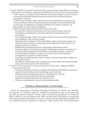 Federal processing standards 21
﻿
• HSPD-20/NSPD-51: National Continuity Policy which sets the United States Government
(USG) policy for Continuity of Operations (COOP) and Continuity of Government (COG):
• “COG” means a coordinated effort within the federal government’s executive branch
to ensure that National Essential Functions continue to be performed during a
catastrophic emergency.
• “COOP” means an effort within individual executive departments and agencies to
ensure that Primary Mission Essential Functions continue to be performed during
a wide range of emergencies, including localized acts of nature, accidents, and
technological or attack-related emergencies.
• Defines the eight National Essential Functions of the USG:
- Ensuring the continued functioning of our form of government under the
Constitution, including the functioning of the three separate branches of
government
- Providing leadership visible to the nation and the world and maintaining the trust
and confidence of the American people
- Defending the Constitution of the United States against all enemies, foreign and
domestic, and preventing or interdicting attacks against the United States or its
people, property, or interests
- Maintaining and fostering effective relationships with foreign nations
- Protecting against threats to the homeland and bringing to justice perpetrators of
crimes or attacks against the United States or its people, property, or interests
- Providing rapid and effective response to and recovery from the domestic
consequences of an attack or other incident
- Protecting and stabilizing the nation’s economy and ensuring public confidence in
its financial systems
- Providing for critical federal government services that address the national health,
safety, and welfare needs of the United States
• PPD 21: Critical Infrastructure Security and Resilience (March 2013) – Replaces HSPD-7:
• Executive branch will:
- Develop a situational awareness capability that addresses both physical and cyber
aspects of how infrastructure is functioning in near-real time
- Understand the cascading consequences of infrastructure failures
- Evaluate and mature the public–private partnership
- Update the National Infrastructure Protection Plan
- Develop a comprehensive research and development plan
FEDERAL PROCESSING STANDARDS
Under the Information Technology Management Reform Act (Public Law 104-106),
the Secretary of Commerce approves standards and guidelines that are developed by
the NIST for federal computer systems. These standards and guidelines are issued by
NIST as FIPS for use government-wide. NIST develops FIPS when there are compelling
federal government requirements such as for security and interoperability and there are
no acceptable industry standards or solutions. Under Section 5131 of the Information
 