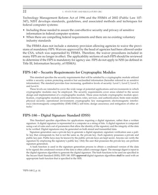 22 3. Statutory and Regulatory GRC
﻿
Technology Management Reform Act of 1996 and the FISMA of 2002 (Public Law 107-
347), NIST develops standards, guidelines, and associated methods and techniques for
federal computer systems:
• Including those needed to assure the cost-effective security and privacy of sensitive
information in federal computer systems
• When there are compelling federal requirements and there are no existing voluntary
industry standards
The FISMA does not include a statutory provision allowing agencies to waive the provi-
sions of mandatory FIPS. Waivers approved by the head of agencies had been allowed under
the CSA, which was superseded by FISMA. Therefore, the waiver procedures included in
many FIPS are no longer in effect. The applicability sections of each FIPS should be reviewed
to determine if the FIPS is mandatory for agency use. FIPS do not apply to NSS (as defined in
Title III, Information Security, of FISMA).
FIPS-140 – Security Requirements for Cryptographic Modules
This standard specifies the security requirements that will be satisfied by a cryptographic module utilized
within a security system protecting sensitive but unclassified information (hereafter referred to as sensitive
information). The standard provides four increasing, qualitative levels of security: Level 1, Level 2, Level 3,
and Level 4.
These levels are intended to cover the wide range of potential applications and environments in which
cryptographic modules may be employed. The security requirements cover areas related to the secure
design and implementation of a cryptographic module. These areas include cryptographic module speci-
fication, cryptographic module ports and interfaces; roles, services, and authentication; finite state model;
physical security; operational environment; cryptographic key management; electromagnetic interfer-
ence/electromagnetic compatibility (EMI/EMC); self-tests; design assurance; and mitigation of other at-
tacks.1
FIPS-186 – Digital Signature Standard (DSS)
This Standard specifies algorithms for applications requiring a digital signature, rather than a written
signature. A digital signature is represented in a computer as a string of bits. A digital signature is computed
using a set of rules and a set of parameters that allow the identity of the signatory and the integrity of the data
to be verified. Digital signatures may be generated on both stored and transmitted data.
Signature generation uses a private key to generate a digital signature; signature verification uses a pub-
lic key that corresponds to, but is not the same as, the private key. Each signatory possesses a private and
public key pair. Public keys may be known by the public; private keys are kept secret. Anyone can verify the
signature by employing the signatory’s public key. Only the user that possesses the private key can perform
signature generation.
A hash function is used in the signature generation process to obtain a condensed version of the data
to be signed; the condensed version of the data is often called a message digest. The message digest is input to
the digital signature algorithm to generate the digital signature. The hash functions to be used are specified in
the Secure Hash Standard (SHS), FIPS 180. FIPS approved digital signature algorithms shall be used with an
appropriate hash function that is specified in the SHS.
1
FIPS-140-2, p. iii.
 