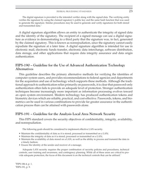Federal processing standards 23
﻿
The digital signature is provided to the intended verifier along with the signed data. The verifying entity
verifies the signature by using the claimed signatory’s public key and the same hash function that was used
to generate the signature. Similar procedures may be used to generate and verify signatures for both stored
and transmitted data.2
A digital signature algorithm allows an entity to authenticate the integrity of signed data
and the identity of the signatory. The recipient of a signed message can use a digital signa-
ture as evidence in demonstrating to a third party that the signature was, in fact, generated
by the claimed signatory. This is known as nonrepudiation, since the signatory cannot easily
repudiate the signature at a later time. A digital signature algorithm is intended for use in
electronic mail, electronic funds transfer, electronic data interchange, software distribution,
data storage, and other applications that require data integrity assurance and data origin
authentication.
FIPS-190 – Guideline for the Use of Advanced Authentication Technology
Alternatives
This guideline describes the primary alternative methods for verifying the identities of
computer system users, and provides recommendations to federal agencies and departments
for the acquisition and use of technology which supports these methods. Although the tradi-
tional approach to authentication relies primarily on passwords, it is clear that password-only
authentication often fails to provide an adequate level of protection. Stronger authentication
techniques become increasingly more important as information processing evolves toward
an open system environment. Modern technology has produced authentication tokens and
biometric devices which are reliable, practical, and cost-effective. Passwords, tokens, and bio-
metrics can be used in various combinations to provide far greater assurance in the authenti-
cation process than can be attained with passwords alone.
FIPS-191 – Guideline for the Analysis Local Area Network Security
This FIPS standard covers the security objectives of confidentiality, integrity, availability,
and nonrepudiation.
The following goals should be considered to implement effective LAN security.
• Maintain the confidentiality of data as it is stored, processed or transmitted on a LAN;
• Maintain the integrity of data as it is stored, processed or transmitted on a LAN;
• Maintain the availability of data stored on a LAN, as well as the ability to process and transmit the data in
a timely fashion;
• Ensure the identity of the sender and receiver of a message;
Adequate LAN security requires the proper combination of security policies and procedures, technical
controls, user training and awareness, and contingency planning. While all of these areas are critical to pro-
vide adequate protection, the focus of this document is on the technical controls that can be utilized.3
2
FIPS-186-4, p. 1.
3
FIPS-191, p. 9.
 