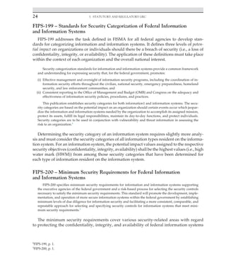 24 3. Statutory and Regulatory GRC
﻿
FIPS-199 – Standards for Security Categorization of Federal Information
and Information Systems
FIPS-199 addresses the task defined in FISMA for all federal agencies to develop stan-
dards for categorizing information and information systems. It defines three levels of poten-
tial impact on organizations or individuals should there be a breach of security (i.e., a loss of
confidentiality, integrity, or availability). The application of these definitions must take place
within the context of each organization and the overall national interest.
Security categorization standards for information and information systems provide a common framework
and understanding for expressing security that, for the federal government, promotes:
(i) Effective management and oversight of information security programs, including the coordination of in-
formation security efforts throughout the civilian, national security, emergency preparedness, homeland
security, and law enforcement communities; and
(ii) Consistent reporting to the Office of Management and Budget (OMB) and Congress on the adequacy and
effectiveness of information security policies, procedures, and practices.
This publication establishes security categories for both information1 and information systems. The secu-
rity categories are based on the potential impact on an organization should certain events occur which jeopar-
dize the information and information systems needed by the organization to accomplish its assigned mission,
protect its assets, fulfill its legal responsibilities, maintain its day-to-day functions, and protect individuals.
Security categories are to be used in conjunction with vulnerability and threat information in assessing the
risk to an organization.4
Determining the security category of an information system requires slightly more analy-
sis and must consider the security categories of all information types resident on the informa-
tion system. For an information system, the potential impact values assigned to the respective
security objectives (confidentiality, integrity, availability) shall be the highest values (i.e., high
water mark (HWM)) from among those security categories that have been determined for
each type of information resident on the information system.
FIPS-200 – Minimum Security Requirements for Federal Information
and Information Systems
FIPS-200 specifies minimum security requirements for information and information systems supporting
the executive agencies of the federal government and a risk-based process for selecting the security controls
necessary to satisfy the minimum security requirements. This standard will promote the development, imple-
mentation, and operation of more secure information systems within the federal government by establishing
minimum levels of due diligence for information security and facilitating a more consistent, comparable, and
repeatable approach for selecting and specifying security controls for information systems that meet mini-
mum security requirements.5
The minimum security requirements cover various security-related areas with regard
to protecting the confidentiality, integrity, and availability of federal information systems
4
FIPS-199, p. 1.
5
FIPS-200, p. 1.
 