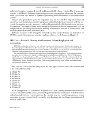 Federal processing standards 25
﻿
and the information processed, stored, and transmitted by those systems. The 17 areas rep-
resent a broad-based, balanced information security program that addresses the manage-
ment, operational, and technical aspects of protecting federal information and information
systems.
Policies and procedures play an important role in the effective implementation of
­
enterprise-wide information security programs within the federal government and the suc-
cess of the resulting security measures employed to protect federal information and informa-
tion systems. Thus, organizations must develop and promulgate formal, documented policies
and procedures governing the minimum security requirements set forth in this standard and
must ensure their effective implementation.
FIPS-200 continues with listing the standard security control families as defined in SP
­
800-53 for use in the minimum security baselines, which we will discuss in Chapter 9.
FIPS-201 – Personal Identity Verification of Federal Employees and
Contractors
FIPS-201 specifies the architecture and technical requirements for a common identification standard for
Federal employees and contractors. The overall goal is to achieve appropriate security assurance for multiple
applications by efficiently verifying the claimed identity of individuals seeking physical access to federally
controlled government facilities and logical access to government information systems.
The Standard contains the minimum requirements for a Federal personal identity verification system that
meets the control and security objectives of Homeland Security Presidential Directive-12 [HSPD-12], includ-
ing identity proofing, registration, and issuance. The Standard also provides detailed specifications that will
support technical interoperability among PIV systems of Federal departments and agencies. It describes the
card elements, system interfaces, and security controls required to securely store, process, and retrieve iden-
tity credentials from the card.6
The FIPS-201 continues with listing all of the NIST Special Publications which are related
to the standard including:
1. SP 800-73
2. SP 800-76
3. SP 800-78
4. SP 800-79
5. SP 800-87
6. SP 800-96
7. SP 800-156
8. SP 800-157
FIPS-201 stipulates a PIV card must be personalized with identity information for the indi-
vidual to whom the card is issued, in order to perform identity verification by both humans
and automated systems. Humans can use the physical card for visual comparisons, whereas
automated systems can use the electronically stored data on the card to conduct automated
identity verification.
6
FIPS-201, p. iii.
 