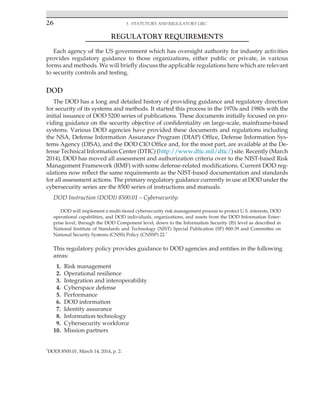 26 3. Statutory and Regulatory GRC
﻿
REGULATORY REQUIREMENTS
Each agency of the US government which has oversight authority for industry activities
provides regulatory guidance to those organizations, either public or private, in various
forms and methods. We will briefly discuss the applicable regulations here which are relevant
to security controls and testing.
DOD
The DOD has a long and detailed history of providing guidance and regulatory direction
for security of its systems and methods. It started this process in the 1970s and 1980s with the
initial issuance of DOD 5200 series of publications. These documents initially focused on pro-
viding guidance on the security objective of confidentiality on large-scale, mainframe-based
systems. Various DOD agencies have provided these documents and regulations including
the NSA, Defense Information Assurance Program (DIAP) Office, Defense Information Sys-
tems Agency (DISA), and the DOD CIO Office and, for the most part, are available at the De-
fense Technical Information Center (DTIC) (http://www.dtic.mil/dtic/) site. Recently (March
2014), DOD has moved all assessment and authorization criteria over to the NIST-based Risk
Management Framework (RMF) with some defense-related modifications. Current DOD reg-
ulations now reflect the same requirements as the NIST-based documentation and standards
for all assessment actions. The primary regulatory guidance currently in use at DOD under the
cybersecurity series are the 8500 series of instructions and manuals.
DOD Instruction (DODI) 8500.01 – Cybersecurity:
DOD will implement a multi-tiered cybersecurity risk management process to protect U.S. interests, DOD
operational capabilities, and DOD individuals, organizations, and assets from the DOD Information Enter-
prise level, through the DOD Component level, down to the Information Security (IS) level as described in
National Institute of Standards and Technology (NIST) Special Publication (SP) 800-39 and Committee on
National Security Systems (CNSS) Policy (CNSSP) 22.7
This regulatory policy provides guidance to DOD agencies and entities in the following
areas:
1. Risk management
2. Operational resilience
3. Integration and interoperability
4. Cyberspace defense
5. Performance
6. DOD information
7. Identity assurance
8. Information technology
9. Cybersecurity workforce
10. Mission partners
7
DODI 8500.01, March 14, 2014, p. 2.
 