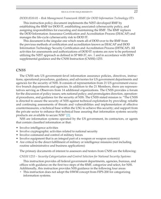 Regulatory requirements 27
﻿
DODI 8510.01 – Risk Management Framework (RMF) for DOD Information Technology (IT):
This instruction policy document implements the NIST-developed RMF by
establishing the RMF for DOD IT, establishing associated cybersecurity policy, and
assigning responsibilities for executing and maintaining the RMF. The RMF replaces
the DOD Information Assurance Certification and Accreditation Process (DIACAP) and
manages the life-cycle cybersecurity risk to DOD IT.
This document is the singular one which resets all of DOD over to the RMF from
the previous methods of certification and accreditation known as DIACAP and DOD
Information Technology Security Certification and Accreditation Process (DITSCAP). All
activities for assessments and authorizations of DOD IT systems are now to be performed
utilizing the NIST approach as defined in SP 800-37, rev. 1 and in accordance with DOD
supplemental guidance and the CNSS Instruction (CNSSI)-1253.
CNSS
The CNSS sets US government–level information assurance policies, directives, instruc-
tions, operational procedures, guidance, and advisories for US government departments and
agencies for the security of NSS. It consists of representation from 21 US government execu-
tive branch departments and agencies. In addition to the 21 Members, there are represen-
tatives serving as Observers from 14 additional organizations. The CNSS provides a forum
for the discussion of policy issues; sets national policy; and promulgates direction, operation-
al procedures, and guidance for the security of NSS. The CNSS stated mission is: “The CNSS
is directed to assure the security of NSS against technical exploitation by providing: reliable
and continuing assessments of threats and vulnerabilities and implementation of effective
countermeasures; a technical base within the USG to achieve this security; and support from
the private sector to enhance that technical base assuring that information systems security
products are available to secure NSS” [2].
NSS are information systems operated by the US government, its contractors, or agents
that contain classified information or that:
• Involve intelligence activities
• Involve cryptographic activities related to national security
• Involve command and control of military forces
• Involve equipment that is an integral part of a weapon or weapon system(s)
• Are critical to the direct fulfillment of military or intelligence missions (not including
routine administrative and business applications)
The primary documents of interest to assessors and testers from CNSS are the following:
CNSSI 1253 – Security Categorization and Control Selection for National Security Systems:
This instruction provides all federal government departments, agencies, bureaus, and
offices with guidance on the first two steps of the RMF, categorize and select, for NSS.
Additionally, this instruction provides NSS guidance in the following four areas:
• This instruction does not adopt the HWM concept from FIPS-200 for categorizing
information systems.
 