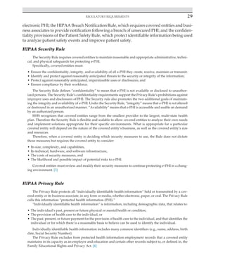 Regulatory requirements 29
﻿
electronic PHI; the HIPAA Breach Notification Rule, which requires covered entities and busi-
ness associates to provide notification following a breach of unsecured PHI; and the confiden-
tiality provisions of the Patient Safety Rule, which protect identifiable information being used
to analyze patient safety events and improve patient safety.
HIPAA Security Rule
The Security Rule requires covered entities to maintain reasonable and appropriate administrative, techni-
cal, and physical safeguards for protecting e-PHI.
Specifically, covered entities must:
• Ensure the confidentiality, integrity, and availability of all e-PHI they create, receive, maintain or transmit;
• Identify and protect against reasonably anticipated threats to the security or integrity of the information;
• Protect against reasonably anticipated, impermissible uses or disclosures; and
• Ensure compliance by their workforce.
The Security Rule defines “confidentiality” to mean that e-PHI is not available or disclosed to unauthor-
ized persons. The Security Rule’s confidentiality requirements support the Privacy Rule’s prohibitions against
improper uses and disclosures of PHI. The Security rule also promotes the two additional goals of maintain-
ing the integrity and availability of e-PHI. Under the Security Rule, “integrity” means that e-PHI is not altered
or destroyed in an unauthorized manner. “Availability” means that e-PHI is accessible and usable on demand
by an authorized person.
HHS recognizes that covered entities range from the smallest provider to the largest, multi-state health
plan. Therefore the Security Rule is flexible and scalable to allow covered entities to analyze their own needs
and implement solutions appropriate for their specific environments. What is appropriate for a particular
covered entity will depend on the nature of the covered entity’s business, as well as the covered entity’s size
and resources.
Therefore, when a covered entity is deciding which security measures to use, the Rule does not dictate
those measures but requires the covered entity to consider:
• Its size, complexity, and capabilities,
• Its technical, hardware, and software infrastructure,
• The costs of security measures, and
• The likelihood and possible impact of potential risks to e-PHI.
Covered entities must review and modify their security measures to continue protecting e-PHI in a chang-
ing environment. [3]
HIPAA Privacy Rule
The Privacy Rule protects all “individually identifiable health information” held or transmitted by a cov-
ered entity or its business associate, in any form or media, whether electronic, paper, or oral. The Privacy Rule
calls this information “protected health information (PHI).”
“Individually identifiable health information” is information, including demographic data, that relates to:
• The individual’s past, present or future physical or mental health or condition,
• The provision of health care to the individual, or
• The past, present, or future payment for the provision of health care to the individual, and that identifies the
individual or for which there is a reasonable basis to believe can be used to identify the individual.
Individually identifiable health information includes many common identifiers (e.g., name, address, birth
date, Social Security Number).
The Privacy Rule excludes from protected health information employment records that a covered entity
maintains in its capacity as an employer and education and certain other records subject to, or defined in, the
Family Educational Rights and Privacy Act. [4]
 