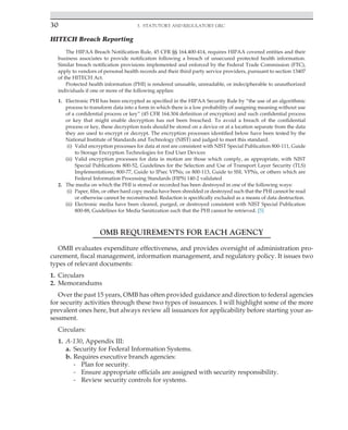 30 3. Statutory and Regulatory GRC
﻿
HITECH Breach Reporting
The HIPAA Breach Notification Rule, 45 CFR §§ 164.400-414, requires HIPAA covered entities and their
business associates to provide notification following a breach of unsecured protected health information.
Similar breach notification provisions implemented and enforced by the Federal Trade Commission (FTC),
apply to vendors of personal health records and their third party service providers, pursuant to section 13407
of the HITECH Act.
Protected health information (PHI) is rendered unusable, unreadable, or indecipherable to unauthorized
individuals if one or more of the following applies:
1. Electronic PHI has been encrypted as specified in the HIPAA Security Rule by “the use of an algorithmic
process to transform data into a form in which there is a low probability of assigning meaning without use
of a confidential process or key” (45 CFR 164.304 definition of encryption) and such confidential process
or key that might enable decryption has not been breached. To avoid a breach of the confidential
process or key, these decryption tools should be stored on a device or at a location separate from the data
they are used to encrypt or decrypt. The encryption processes identified below have been tested by the
National Institute of Standards and Technology (NIST) and judged to meet this standard.
(i) Valid encryption processes for data at rest are consistent with NIST Special Publication 800-111, Guide
to Storage Encryption Technologies for End User Devices
(ii) Valid encryption processes for data in motion are those which comply, as appropriate, with NIST
Special Publications 800-52, Guidelines for the Selection and Use of Transport Layer Security (TLS)
Implementations; 800-77, Guide to IPsec VPNs; or 800-113, Guide to SSL VPNs, or others which are
Federal Information Processing Standards (FIPS) 140-2 validated
2. The media on which the PHI is stored or recorded has been destroyed in one of the following ways:
(i) Paper, film, or other hard copy media have been shredded or destroyed such that the PHI cannot be read
or otherwise cannot be reconstructed. Redaction is specifically excluded as a means of data destruction.
(ii) Electronic media have been cleared, purged, or destroyed consistent with NIST Special Publication
800-88, Guidelines for Media Sanitization such that the PHI cannot be retrieved. [5]
OMB REQUIREMENTS FOR EACH AGENCY
OMB evaluates expenditure effectiveness, and provides oversight of administration pro-
curement, fiscal management, information management, and regulatory policy. It issues two
types of relevant documents:
1. Circulars
2. Memorandums
Over the past 15 years, OMB has often provided guidance and direction to federal agencies
for security activities through these two types of issuances. I will highlight some of the more
prevalent ones here, but always review all issuances for applicability before starting your as-
sessment.
Circulars:
1. A-130, Appendix III:
a. Security for Federal Information Systems.
b. Requires executive branch agencies:
- Plan for security.
- Ensure appropriate officials are assigned with security responsibility.
- Review security controls for systems.
 