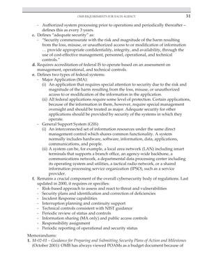OMB requirements for each agency 31
﻿
- Authorized system processing prior to operations and periodically thereafter –
defines this as every 3 years.
c. Defines “adequate security” as:
- “Security commensurate with the risk and magnitude of the harm resulting
from the loss, misuse, or unauthorized access to or modification of information
… provide appropriate confidentiality, integrity, and availability, through the
use of cost-effective management, personnel, operational, and technical
controls.”
d. Requires accreditation of federal IS to operate based on an assessment on
management, operational, and technical controls.
e. Defines two types of federal systems:
- Major Application (MA):
(i) An application that requires special attention to security due to the risk and
magnitude of the harm resulting from the loss, misuse, or unauthorized
access to or modification of the information in the application.
(ii) All federal applications require some level of protection. Certain applications,
because of the information in them, however, require special management
oversight and should be treated as major. Adequate security for other
applications should be provided by security of the systems in which they
operate.
- General Support System (GSS):
(i) An interconnected set of information resources under the same direct
management control which shares common functionality. A system
normally includes hardware, software, information, data, applications,
communications, and people.
(ii) A system can be, for example, a local area network (LAN) including smart
terminals that supports a branch office, an agency-wide backbone, a
communications network, a departmental data processing center including
its operating system and utilities, a tactical radio network, or a shared
information processing service organization (IPSO), such as a service
provider.
f. Remains a crucial component of the overall cybersecurity body of regulations. Last
updated in 2000, it requires or specifies:
- Risk-based approach to assess and react to threat and vulnerabilities
- Security plans and identification and correction of deficiencies
- Incident Response capabilities
- Interruption planning and continuity support
- Technical controls consistent with NIST guidance
- Periodic review of status and controls
- Information sharing (MA only) and public access controls
- Responsibility assignment
- Periodic reporting of operational and security status
Memorandums:
1. M-02-01 – Guidance for Preparing and Submitting Security Plans of Action and Milestones
(October 2001): OMB has always viewed POAMs as a budget document because of
 