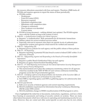 32 3. Statutory and Regulatory GRC
﻿
the resource allocations associated with fixes and repairs. Therefore, OMB tracks all
POAMs and requires agencies to report the status of these periodically.
a. POAMs contain:
- Weaknesses
- Point Of Contact (POC)
- Resources required
- Scheduled completion date
- Milestones with completion dates
- Changes to milestones
- How weakness was identified
- Current status
b. POAM is living document – nothing deleted, just updated. The POAM register
stays with the system as long as the system is active.
2. M04-04 – e-Authentication Guidance for Federal Agencies:
a. Requires “e-Authentication” Risk assessments for all electronic transactions
b. Defines criteria for access to federal services online
c. Especially relevant to assessors since there are specific levels of authentication
required for systems and agencies which need to be verified and assessed
3. M06-15 – Safeguarding PII:
a. Requires privacy policies for each agency and the public release of these policies
4. M06-19 – PII Reporting:
a. Requires reporting of potential PII data breach events to federal CERT within 1 h of
discovery of breach
5. M07-16 – Safeguarding Against and Responding to the Breach of Personally Identifiable
Information:
a. Requires a public Breach Notification Policy for each agency
b. Requires an agency-based Incident Handling Policy
6. M10-15 – FY 2010 Reporting Instructions for the Federal Information Security Management
Act and Agency Privacy Management:
a. This memorandum set in place the continuous monitoring criteria for all agencies
which has resulted in the NIST SP 800-137 and various continuous monitoring
programs across the US governmental agencies.
7. M10-28 – Clarifying Cybersecurity Responsibilities and Activities of the Executive Office of
the President and the Department of Homeland Security (DHS):
a. Sets OMB as reporting agency and DHS as gathering agency for cybersecurity data
and events
8. M14-03 and M14-04:
a. Both cover security of federal agencies and current reporting requirements.
b. M14-03 establishes requirement for Information Security Continuous Monitoring
(ISCM) under DHS control.
c. M14-04 establishes change in FISMA reauthorization if ISCM program is active.
I have highlighted the initial list of documents, instructions, regulations, and laws which
have bearing on assessments and testing of security controls on systems. There are many
other federal documents which have relevance to operating and maintaining security for sys-
tems. However, they are varied and other sector-specific so each area has its own criteria
 