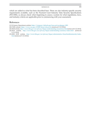 
REFERENCES 33
which are added to what has been described here. There are also industry-specific security
requirements available, such as the Payment Card Industry Data Security Specifications
(PCI-DSS), so always check when beginning to assess a system for what regulations, laws,
and industry criteria are applicable prior to commencing with your assessment.
References
[1] US Justice Department website, https://it.ojp.gov/default.aspx?area=privacy&page=1285.
[2] CNSS website, https://www.cnss.gov/CNSS/about/about.cfm [retrieved 9/12/2014].
[3] OCRwebsite,http://www.hhs.gov/ocr/privacy/hipaa/understanding/srsummary.html[retrieved9/12/2014].
[4] OCR website, http://www.hhs.gov/ocr/privacy/hipaa/understanding/summary/index.html [retrieved
9/12/2014].
[5] HHS OCR website, http://www.hhs.gov/ocr/privacy/hipaa/administrative/breachnotificationrule/index.
html [retrieved 9/12/2014].
 
